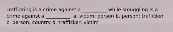 Trafficking is a crime against a __________ while smuggling is a crime against a __________. a. victim; person b. person; trafficker c. person; country d. trafficker; victim