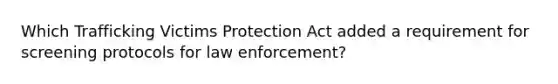 Which Trafficking Victims Protection Act added a requirement for screening protocols for law enforcement?