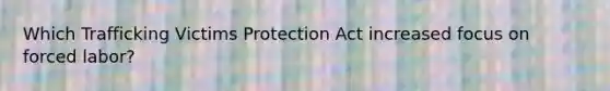 Which Trafficking Victims Protection Act increased focus on forced labor?