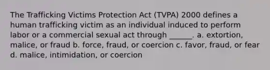 The Trafficking Victims Protection Act (TVPA) 2000 defines a human trafficking victim as an individual induced to perform labor or a commercial sexual act through ______. a. extortion, malice, or fraud b. force, fraud, or coercion c. favor, fraud, or fear d. malice, intimidation, or coercion