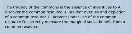 The tragedy of the commons is the absence of incentives to A. discover the common resource B. prevent overuse and depletion of a common resource C. prevent under use of the common resource D. correctly measure the marginal social benefit from a common resource