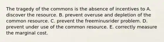 The tragedy of the commons is the absence of incentives to A. discover the resource. B. prevent overuse and depletion of the common resource. C. prevent the freeminusrider problem. D. prevent under use of the common resource. E. correctly measure the marginal cost.