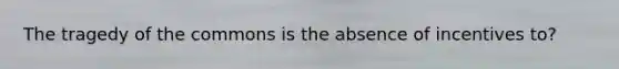 The tragedy of the commons is the absence of incentives to?