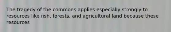 The tragedy of the commons applies especially strongly to resources like fish, forests, and agricultural land because these resources