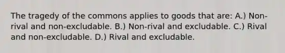 The tragedy of the commons applies to goods that are: A.) Non-rival and non-excludable. B.) Non-rival and excludable. C.) Rival and non-excludable. D.) Rival and excludable.