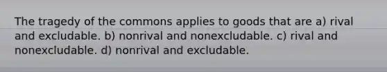 The tragedy of the commons applies to goods that are a) rival and excludable. b) nonrival and nonexcludable. c) rival and nonexcludable. d) nonrival and excludable.