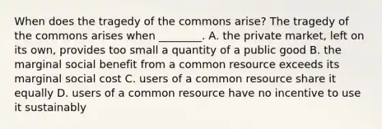 When does the tragedy of the commons arise? The tragedy of the commons arises when ________. A. the private market, left on its own, provides too small a quantity of a public good B. the marginal social benefit from a common resource exceeds its marginal social cost C. users of a common resource share it equally D. users of a common resource have no incentive to use it sustainably