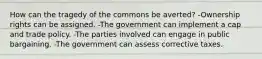 How can the tragedy of the commons be averted? -Ownership rights can be assigned. -The government can implement a cap and trade policy. -The parties involved can engage in public bargaining. -The government can assess corrective taxes.