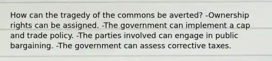 How can the tragedy of the commons be averted? -Ownership rights can be assigned. -The government can implement a cap and trade policy. -The parties involved can engage in public bargaining. -The government can assess corrective taxes.