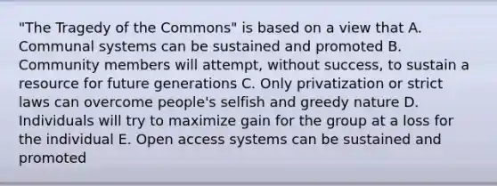 "The Tragedy of the Commons" is based on a view that A. Communal systems can be sustained and promoted B. Community members will attempt, without success, to sustain a resource for future generations C. Only privatization or strict laws can overcome people's selfish and greedy nature D. Individuals will try to maximize gain for the group at a loss for the individual E. Open access systems can be sustained and promoted