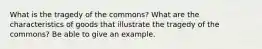 What is the tragedy of the commons? What are the characteristics of goods that illustrate the tragedy of the commons? Be able to give an example.