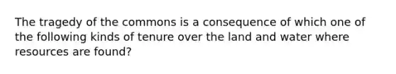 The tragedy of the commons is a consequence of which one of the following kinds of tenure over the land and water where resources are found?