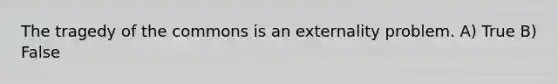 The tragedy of the commons is an externality problem. A) True B) False