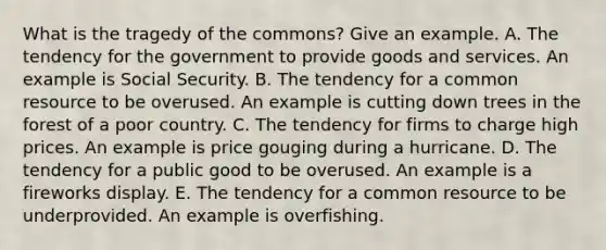 What is the tragedy of the​ commons? Give an example. A. The tendency for the government to provide goods and services. An example is Social Security. B. The tendency for a common resource to be overused. An example is cutting down trees in the forest of a poor country. C. The tendency for firms to charge high prices. An example is price gouging during a hurricane. D. The tendency for a public good to be overused. An example is a fireworks display. E. The tendency for a common resource to be underprovided. An example is overfishing.