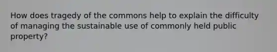 How does tragedy of the commons help to explain the difficulty of managing the sustainable use of commonly held public property?