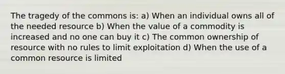 The tragedy of the commons is: a) When an individual owns all of the needed resource b) When the value of a commodity is increased and no one can buy it c) The common ownership of resource with no rules to limit exploitation d) When the use of a common resource is limited