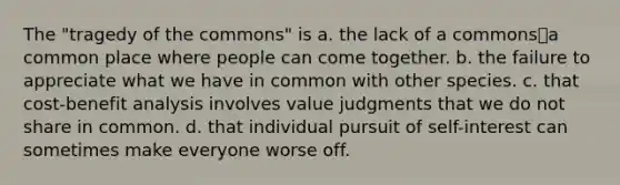 The "tragedy of the commons" is a. the lack of a commons⎯a common place where people can come together. b. the failure to appreciate what we have in common with other species. c. that cost-benefit analysis involves value judgments that we do not share in common. d. that individual pursuit of self-interest can sometimes make everyone worse off.