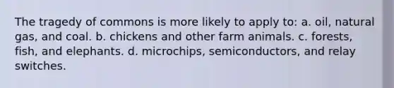 The tragedy of commons is more likely to apply to: a. oil, natural gas, and coal. b. chickens and other farm animals. c. forests, fish, and elephants. d. microchips, semiconductors, and relay switches.