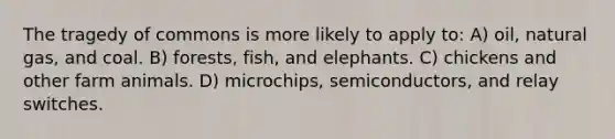 The tragedy of commons is more likely to apply to: A) oil, natural gas, and coal. B) forests, fish, and elephants. C) chickens and other farm animals. D) microchips, semiconductors, and relay switches.