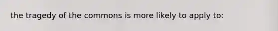 the tragedy of the commons is more likely to apply to: