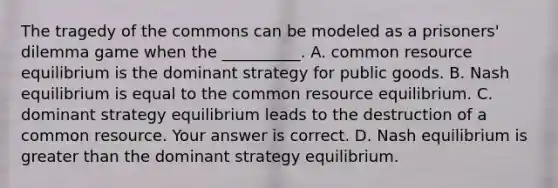 The tragedy of the commons can be modeled as a​ prisoners' dilemma game when the​ __________. A. common resource equilibrium is the dominant strategy for public goods. B. Nash equilibrium is equal to the common resource equilibrium. C. dominant strategy equilibrium leads to the destruction of a common resource. Your answer is correct. D. Nash equilibrium is greater than the dominant strategy equilibrium.