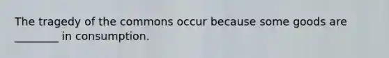 The tragedy of the commons occur because some goods are​ ________ in consumption.