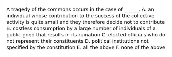 A tragedy of the commons occurs in the case of ______. A. an individual whose contribution to the success of the collective activity is quite small and they therefore decide not to contribute B. costless consumption by a large number of individuals of a public good that results in its ruination C. elected officials who do not represent their constituents D. political institutions not specified by the constitution E. all the above F. none of the above