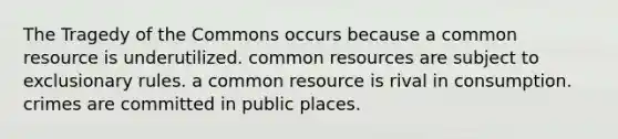 The Tragedy of the Commons occurs because a common resource is underutilized. common resources are subject to exclusionary rules. a common resource is rival in consumption. crimes are committed in public places.