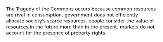 The Tragedy of the Commons occurs because common resources are rival in consumption. government does not efficiently allocate society's scarce resources. people consider the value of resources in the future more than in the present. markets do not account for the presence of property rights.