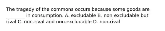 The tragedy of the commons occurs because some goods are ________ in consumption. A. excludable B. non-excludable but rival C. non-rival and non-excludable D. non-rival