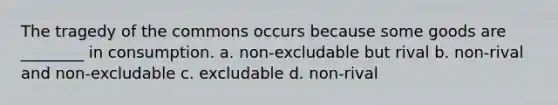 The tragedy of the commons occurs because some goods are ________ in consumption. a. non-excludable but rival b. non-rival and non-excludable c. excludable d. non-rival