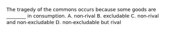 The tragedy of the commons occurs because some goods are ________ in consumption. A. non-rival B. excludable C. non-rival and non-excludable D. non-excludable but rival