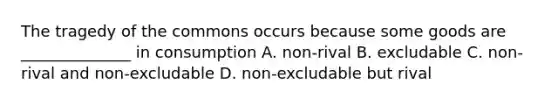 The tragedy of the commons occurs because some goods are ______________ in consumption A. non-rival B. excludable C. non-rival and non-excludable D. non-excludable but rival