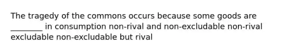 The tragedy of the commons occurs because some goods are ________ in consumption non-rival and non-excludable non-rival excludable non-excludable but rival