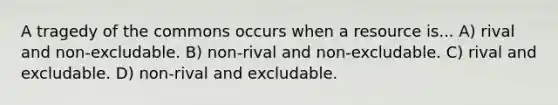 A tragedy of the commons occurs when a resource is... A) rival and non-excludable. B) non-rival and non-excludable. C) rival and excludable. D) non-rival and excludable.