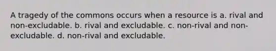 A tragedy of the commons occurs when a resource is a. rival and non-excludable. b. rival and excludable. c. non-rival and non-excludable. d. non-rival and excludable.