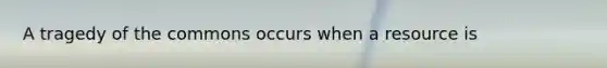 A tragedy of the commons occurs when a resource is