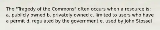 The "Tragedy of the Commons" often occurs when a resource is: a. publicly owned b. privately owned c. limited to users who have a permit d. regulated by the government e. used by John Stossel