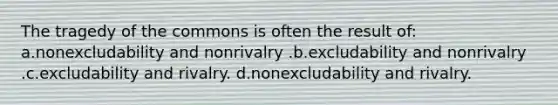 The tragedy of the commons is often the result of: a.nonexcludability and nonrivalry .b.excludability and nonrivalry .c.excludability and rivalry. d.nonexcludability and rivalry.