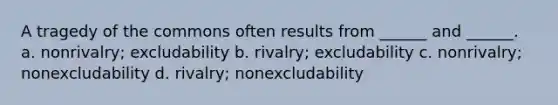 A tragedy of the commons often results from ______ and ______. a. nonrivalry; excludability b. rivalry; excludability c. nonrivalry; nonexcludability d. rivalry; nonexcludability