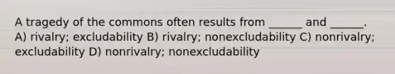 A tragedy of the commons often results from ______ and ______. A) rivalry; excludability B) rivalry; nonexcludability C) nonrivalry; excludability D) nonrivalry; nonexcludability