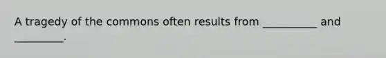 A tragedy of the commons often results from __________ and _________.