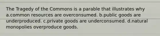 The Tragedy of the Commons is a parable that illustrates why a.common resources are overconsumed. b.public goods are underproduced. c.private goods are underconsumed. d.natural monopolies overproduce goods.