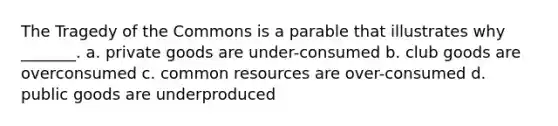 The Tragedy of the Commons is a parable that illustrates why _______. a. private goods are under-consumed b. club goods are overconsumed c. common resources are over-consumed d. public goods are underproduced