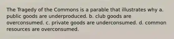 The Tragedy of the Commons is a parable that illustrates why a. public goods are underproduced. b. club goods are overconsumed. c. private goods are underconsumed. d. common resources are overconsumed.