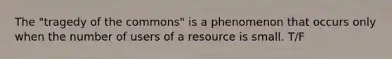 The "tragedy of the commons" is a phenomenon that occurs only when the number of users of a resource is small. T/F