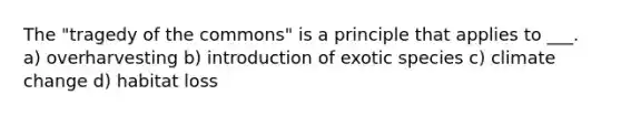 The "tragedy of the commons" is a principle that applies to ___. a) overharvesting b) introduction of exotic species c) climate change d) habitat loss