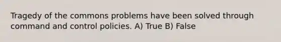 Tragedy of the commons problems have been solved through command and control policies. A) True B) False