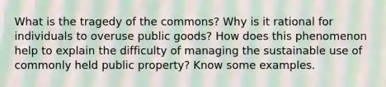 What is the tragedy of the commons? Why is it rational for individuals to overuse public goods? How does this phenomenon help to explain the difficulty of managing the sustainable use of commonly held public property? Know some examples.