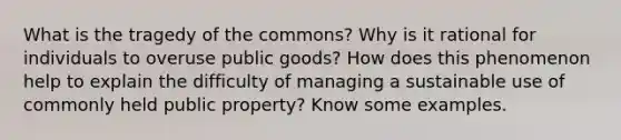 What is the tragedy of the commons? Why is it rational for individuals to overuse public goods? How does this phenomenon help to explain the difficulty of managing a sustainable use of commonly held public property? Know some examples.